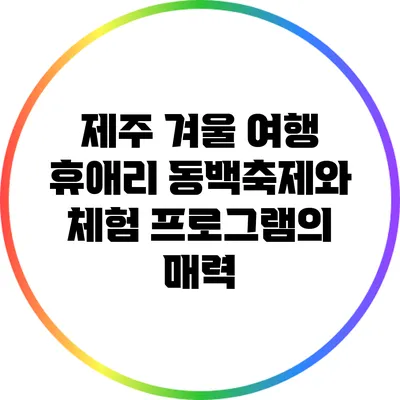 제주 겨울 여행 : 휴애리 동백축제와 체험 프로그램의 매력