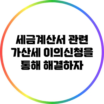 세금계산서 관련 가산세: 이의신청을 통해 해결하자