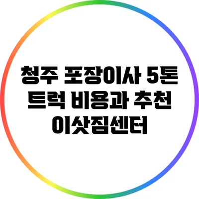 청주 포장이사 5톤 트럭 비용과 추천 이삿짐센터