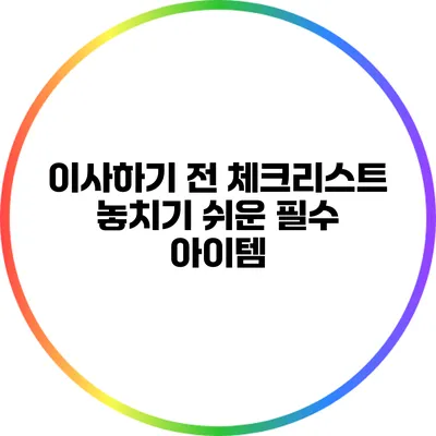 이사하기 전 체크리스트: 놓치기 쉬운 필수 아이템